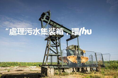 “處理污水集裝箱，環(huán)保先鋒，清潔利器！”
